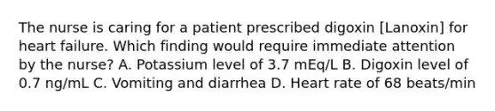 The nurse is caring for a patient prescribed digoxin [Lanoxin] for heart failure. Which finding would require immediate attention by the nurse? A. Potassium level of 3.7 mEq/L B. Digoxin level of 0.7 ng/mL C. Vomiting and diarrhea D. Heart rate of 68 beats/min