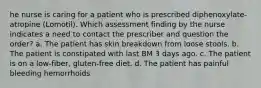 he nurse is caring for a patient who is prescribed diphenoxylate-atropine (Lomotil). Which assessment finding by the nurse indicates a need to contact the prescriber and question the order? a. The patient has skin breakdown from loose stools. b. The patient is constipated with last BM 3 days ago. c. The patient is on a low-fiber, gluten-free diet. d. The patient has painful bleeding hemorrhoids