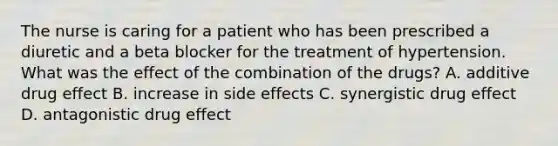 The nurse is caring for a patient who has been prescribed a diuretic and a beta blocker for the treatment of hypertension. What was the effect of the combination of the drugs? A. additive drug effect B. increase in side effects C. synergistic drug effect D. antagonistic drug effect