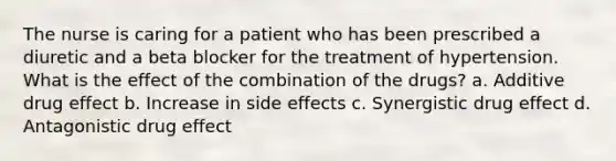 The nurse is caring for a patient who has been prescribed a diuretic and a beta blocker for the treatment of hypertension. What is the effect of the combination of the drugs? a. Additive drug effect b. Increase in side effects c. Synergistic drug effect d. Antagonistic drug effect