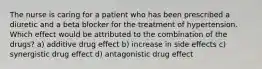 The nurse is caring for a patient who has been prescribed a diuretic and a beta blocker for the treatment of hypertension. Which effect would be attributed to the combination of the drugs? a) additive drug effect b) increase in side effects c) synergistic drug effect d) antagonistic drug effect