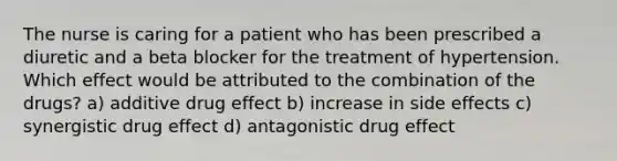 The nurse is caring for a patient who has been prescribed a diuretic and a beta blocker for the treatment of hypertension. Which effect would be attributed to the combination of the drugs? a) additive drug effect b) increase in side effects c) synergistic drug effect d) antagonistic drug effect