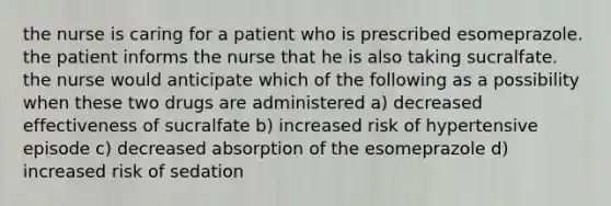 the nurse is caring for a patient who is prescribed esomeprazole. the patient informs the nurse that he is also taking sucralfate. the nurse would anticipate which of the following as a possibility when these two drugs are administered a) decreased effectiveness of sucralfate b) increased risk of hypertensive episode c) decreased absorption of the esomeprazole d) increased risk of sedation