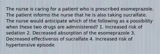 The nurse is caring for a patient who is prescribed esomeprazole. The patient informs the nurse that he is also taking sucralfate. The nurse would anticipate which of the following as a possibility when these two drugs are administered? 1. Increased risk of sedation 2. Decreased absorption of the esomeprazole 3. Decreased effectivenss of sucralfate 4. Increased risk of hypertensive episode