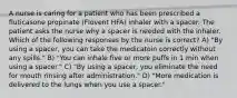 A nurse is caring for a patient who has been prescribed a fluticasone propinate (Flovent HFA) inhaler with a spacer. The patient asks the nurse why a spacer is needed with the inhaler. Which of the following responses by the nurse is correct? A) "By using a spacer, you can take the medicatoin correctly without any spills." B) "You can inhale five or more puffs in 1 min when using a spacer." C) "By using a spacer, you eliminate the need for mouth rinsing after administration." D) "More medication is delivered to the lungs when you use a spacer."