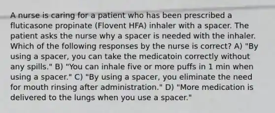 A nurse is caring for a patient who has been prescribed a fluticasone propinate (Flovent HFA) inhaler with a spacer. The patient asks the nurse why a spacer is needed with the inhaler. Which of the following responses by the nurse is correct? A) "By using a spacer, you can take the medicatoin correctly without any spills." B) "You can inhale five or more puffs in 1 min when using a spacer." C) "By using a spacer, you eliminate the need for mouth rinsing after administration." D) "More medication is delivered to the lungs when you use a spacer."