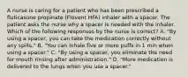 A nurse is caring for a patient who has been prescribed a fluticasone propinate (Flovent HFA) inhaler with a spacer. The patient asks the nurse why a spacer is needed with the inhaler. Which of the following responses by the nurse is correct? A. "By using a spacer, you can take the medication correctly without any spills." B. "You can inhale five or more puffs in 1 min when using a spacer." C. "By using a spacer, you eliminate the need for mouth rinsing after administration." D. "More medication is delivered to the lungs when you use a spacer."