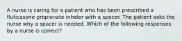 A nurse is caring for a patient who has been prescribed a fluticasone propionate inhaler with a spacer. The patient asks the nurse why a spacer is needed. Which of the following responses by a nurse is correct?