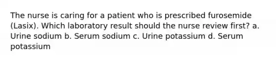 The nurse is caring for a patient who is prescribed furosemide (Lasix). Which laboratory result should the nurse review first? a. Urine sodium b. Serum sodium c. Urine potassium d. Serum potassium