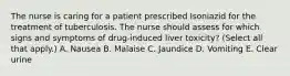 The nurse is caring for a patient prescribed Isoniazid for the treatment of tuberculosis. The nurse should assess for which signs and symptoms of drug-induced liver toxicity? (Select all that apply.) A. Nausea B. Malaise C. Jaundice D. Vomiting E. Clear urine