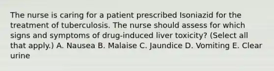 The nurse is caring for a patient prescribed Isoniazid for the treatment of tuberculosis. The nurse should assess for which signs and symptoms of drug-induced liver toxicity? (Select all that apply.) A. Nausea B. Malaise C. Jaundice D. Vomiting E. Clear urine