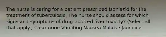 The nurse is caring for a patient prescribed Isoniazid for the treatment of tuberculosis. The nurse should assess for which signs and symptoms of drug-induced liver toxicity? (Select all that apply.) Clear urine Vomiting Nausea Malaise Jaundice