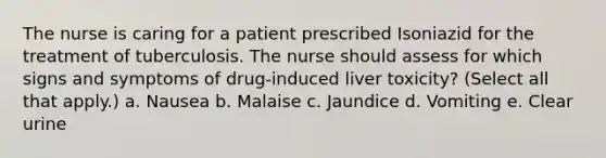 The nurse is caring for a patient prescribed Isoniazid for the treatment of tuberculosis. The nurse should assess for which signs and symptoms of drug-induced liver toxicity? (Select all that apply.) a. Nausea b. Malaise c. Jaundice d. Vomiting e. Clear urine