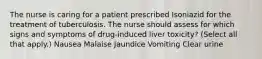 The nurse is caring for a patient prescribed Isoniazid for the treatment of tuberculosis. The nurse should assess for which signs and symptoms of drug-induced liver toxicity? (Select all that apply.) Nausea Malaise Jaundice Vomiting Clear urine