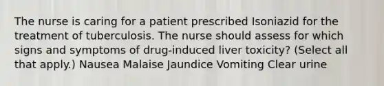 The nurse is caring for a patient prescribed Isoniazid for the treatment of tuberculosis. The nurse should assess for which signs and symptoms of drug-induced liver toxicity? (Select all that apply.) Nausea Malaise Jaundice Vomiting Clear urine