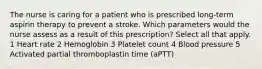 The nurse is caring for a patient who is prescribed long-term aspirin therapy to prevent a stroke. Which parameters would the nurse assess as a result of this prescription? Select all that apply. 1 Heart rate 2 Hemoglobin 3 Platelet count 4 Blood pressure 5 Activated partial thromboplastin time (aPTT)