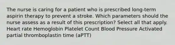 The nurse is caring for a patient who is prescribed long-term aspirin therapy to prevent a stroke. Which parameters should the nurse assess as a result of this prescription? Select all that apply. Heart rate Hemoglobin Platelet Count Blood Pressure Activated partial thromboplastin time (aPTT)