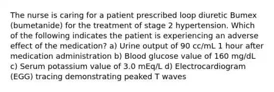 The nurse is caring for a patient prescribed loop diuretic Bumex (bumetanide) for the treatment of stage 2 hypertension. Which of the following indicates the patient is experiencing an adverse effect of the medication? a) Urine output of 90 cc/mL 1 hour after medication administration b) Blood glucose value of 160 mg/dL c) Serum potassium value of 3.0 mEq/L d) Electrocardiogram (EGG) tracing demonstrating peaked T waves