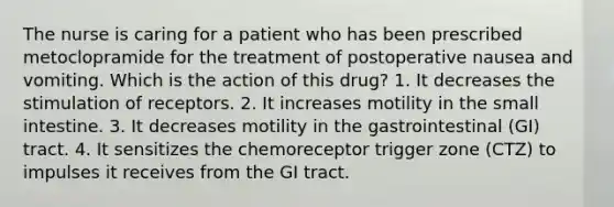 The nurse is caring for a patient who has been prescribed metoclopramide for the treatment of postoperative nausea and vomiting. Which is the action of this drug? 1. It decreases the stimulation of receptors. 2. It increases motility in the small intestine. 3. It decreases motility in the gastrointestinal (GI) tract. 4. It sensitizes the chemoreceptor trigger zone (CTZ) to impulses it receives from the GI tract.