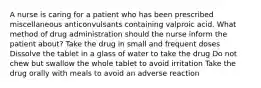 A nurse is caring for a patient who has been prescribed miscellaneous anticonvulsants containing valproic acid. What method of drug administration should the nurse inform the patient about? Take the drug in small and frequent doses Dissolve the tablet in a glass of water to take the drug Do not chew but swallow the whole tablet to avoid irritation Take the drug orally with meals to avoid an adverse reaction