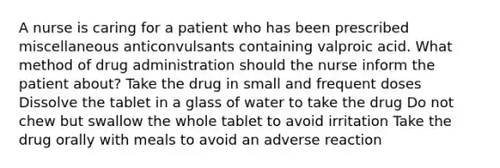 A nurse is caring for a patient who has been prescribed miscellaneous anticonvulsants containing valproic acid. What method of drug administration should the nurse inform the patient about? Take the drug in small and frequent doses Dissolve the tablet in a glass of water to take the drug Do not chew but swallow the whole tablet to avoid irritation Take the drug orally with meals to avoid an adverse reaction