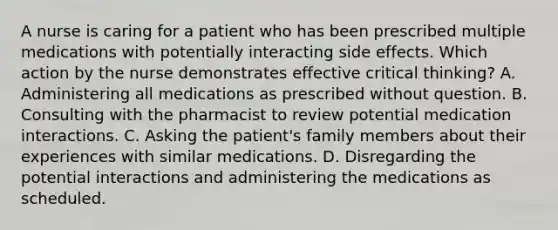 A nurse is caring for a patient who has been prescribed multiple medications with potentially interacting side effects. Which action by the nurse demonstrates effective critical thinking? A. Administering all medications as prescribed without question. B. Consulting with the pharmacist to review potential medication interactions. C. Asking the patient's family members about their experiences with similar medications. D. Disregarding the potential interactions and administering the medications as scheduled.