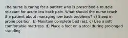 The nurse is caring for a patient who is prescribed a muscle relaxant for acute low back pain. What should the nurse teach the patient about managing low back problems? a) Sleep in prone position. b) Maintain complete bed rest. c) Use a soft comfortable mattress. d) Place a foot on a stool during prolonged standing