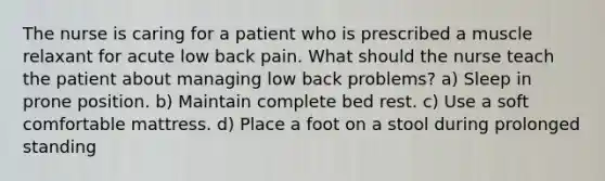 The nurse is caring for a patient who is prescribed a muscle relaxant for acute low back pain. What should the nurse teach the patient about managing low back problems? a) Sleep in prone position. b) Maintain complete bed rest. c) Use a soft comfortable mattress. d) Place a foot on a stool during prolonged standing