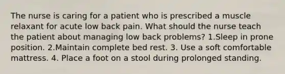 The nurse is caring for a patient who is prescribed a muscle relaxant for acute low back pain. What should the nurse teach the patient about managing low back problems? 1.Sleep in prone position. 2.Maintain complete bed rest. 3. Use a soft comfortable mattress. 4. Place a foot on a stool during prolonged standing.