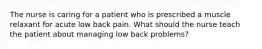 The nurse is caring for a patient who is prescribed a muscle relaxant for acute low back pain. What should the nurse teach the patient about managing low back problems?