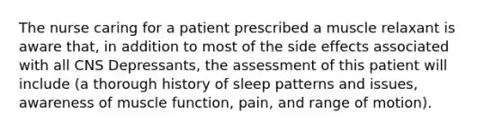 The nurse caring for a patient prescribed a muscle relaxant is aware that, in addition to most of the side effects associated with all CNS Depressants, the assessment of this patient will include (a thorough history of sleep patterns and issues, awareness of muscle function, pain, and range of motion).