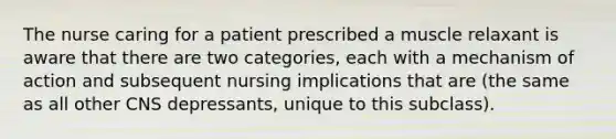 The nurse caring for a patient prescribed a muscle relaxant is aware that there are two categories, each with a mechanism of action and subsequent nursing implications that are (the same as all other CNS depressants, unique to this subclass).