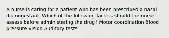 A nurse is caring for a patient who has been prescribed a nasal decongestant. Which of the following factors should the nurse assess before administering the drug? Motor coordination Blood pressure Vision Auditory tests