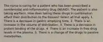 The nurse is caring for a patient who has been prescribed a nonsteroidal anti-inflammatory drug (NSAID). The patient is also taking warfarin. How does taking these drugs in combination affect their distribution to the tissues? Select all that apply. 1. There is a decrease in gastric emptying time. 2. There is an increase in the volume of distribution. 3. There is a decrease in protein binding of the drugs. 4. There is an increase in free drug levels in the plasma. 5. There is a change of the drugs to passive metabolites.