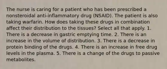 The nurse is caring for a patient who has been prescribed a nonsteroidal anti-inflammatory drug (NSAID). The patient is also taking warfarin. How does taking these drugs in combination affect their distribution to the tissues? Select all that apply. 1. There is a decrease in gastric emptying time. 2. There is an increase in the volume of distribution. 3. There is a decrease in protein binding of the drugs. 4. There is an increase in free drug levels in the plasma. 5. There is a change of the drugs to passive metabolites.