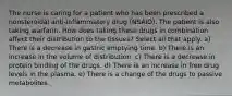 The nurse is caring for a patient who has been prescribed a nonsteroidal anti-inflammatory drug (NSAID). The patient is also taking warfarin. How does taking these drugs in combination affect their distribution to the tissues? Select all that apply. a) There is a decrease in gastric emptying time. b) There is an increase in the volume of distribution. c) There is a decrease in protein binding of the drugs. d) There is an increase in free drug levels in the plasma. e) There is a change of the drugs to passive metabolites.