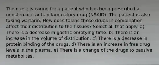 The nurse is caring for a patient who has been prescribed a nonsteroidal anti-inflammatory drug (NSAID). The patient is also taking warfarin. How does taking these drugs in combination affect their distribution to the tissues? Select all that apply. a) There is a decrease in gastric emptying time. b) There is an increase in the volume of distribution. c) There is a decrease in protein binding of the drugs. d) There is an increase in free drug levels in the plasma. e) There is a change of the drugs to passive metabolites.