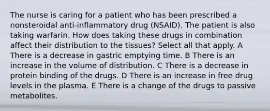 The nurse is caring for a patient who has been prescribed a nonsteroidal anti-inflammatory drug (NSAID). The patient is also taking warfarin. How does taking these drugs in combination affect their distribution to the tissues? Select all that apply. A There is a decrease in gastric emptying time. B There is an increase in the volume of distribution. C There is a decrease in protein binding of the drugs. D There is an increase in free drug levels in the plasma. E There is a change of the drugs to passive metabolites.