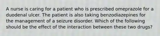 A nurse is caring for a patient who is prescribed omeprazole for a duodenal ulcer. The patient is also taking benzodiazepines for the management of a seizure disorder. Which of the following should be the effect of the interaction between these two drugs?