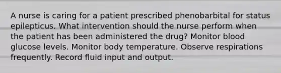 A nurse is caring for a patient prescribed phenobarbital for status epilepticus. What intervention should the nurse perform when the patient has been administered the drug? Monitor blood glucose levels. Monitor body temperature. Observe respirations frequently. Record fluid input and output.