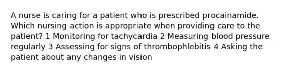 A nurse is caring for a patient who is prescribed procainamide. Which nursing action is appropriate when providing care to the patient? 1 Monitoring for tachycardia 2 Measuring blood pressure regularly 3 Assessing for signs of thrombophlebitis 4 Asking the patient about any changes in vision