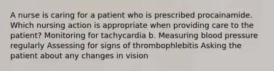 A nurse is caring for a patient who is prescribed procainamide. Which nursing action is appropriate when providing care to the patient? Monitoring for tachycardia b. Measuring blood pressure regularly Assessing for signs of thrombophlebitis Asking the patient about any changes in vision