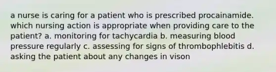 a nurse is caring for a patient who is prescribed procainamide. which nursing action is appropriate when providing care to the patient? a. monitoring for tachycardia b. measuring blood pressure regularly c. assessing for signs of thrombophlebitis d. asking the patient about any changes in vison