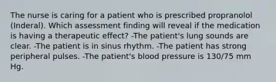 The nurse is caring for a patient who is prescribed propranolol (Inderal). Which assessment finding will reveal if the medication is having a therapeutic effect? -The patient's lung sounds are clear. -The patient is in sinus rhythm. -The patient has strong peripheral pulses. -The patient's blood pressure is 130/75 mm Hg.