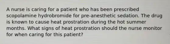 A nurse is caring for a patient who has been prescribed scopolamine hydrobromide for pre-anesthetic sedation. The drug is known to cause heat prostration during the hot summer months. What signs of heat prostration should the nurse monitor for when caring for this patient?