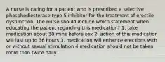 A nurse is caring for a patient who is prescribed a selective phosphodiesterase type 5 inhibitor for the treatment of erectile dysfunction. The nurse should include which statement when educating the patient regarding this medication? 1. take medication about 30 mins before sex 2. action of this medication will last up to 36 hours 3. medication will enhance erections with or without sexual stimulation 4 medication should not be taken more than twice daily