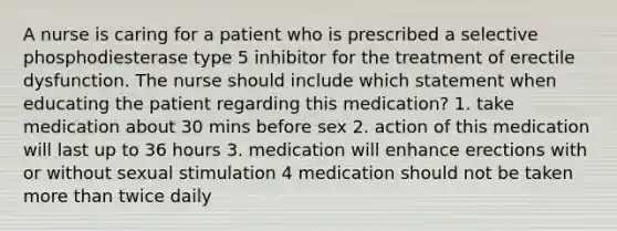 A nurse is caring for a patient who is prescribed a selective phosphodiesterase type 5 inhibitor for the treatment of erectile dysfunction. The nurse should include which statement when educating the patient regarding this medication? 1. take medication about 30 mins before sex 2. action of this medication will last up to 36 hours 3. medication will enhance erections with or without sexual stimulation 4 medication should not be taken more than twice daily