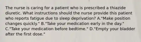 The nurse is caring for a patient who is prescribed a thiazide diuretic. What instructions should the nurse provide this patient who reports fatigue due to sleep deprivation? A."Make position changes quickly." B."Take your medication early in the day." C."Take your medication before bedtime." D."Empty your bladder after the first dose."