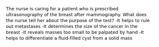 The nurse is caring for a patient who is prescribed ultrasonography of the breast after mammography. What does the nurse tell her about the purpose of the test? -It helps to rule out metastases -It determines the size of the cancer in the breast -It reveals masses too small to be palpated by hand -It helps to differentiate a fluid-filled cyst from a solid mass