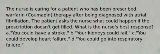 The nurse is caring for a patient who has been prescribed warfarin (Coumadin) therapy after being diagnosed with atrial fibrillation. The patient asks the nurse what could happen if the prescription doesn't get filled. What is the nurse's best response? a."You could have a stroke." b."Your kidneys could fail." c."You could develop heart failure." d."You could go into respiratory failure."